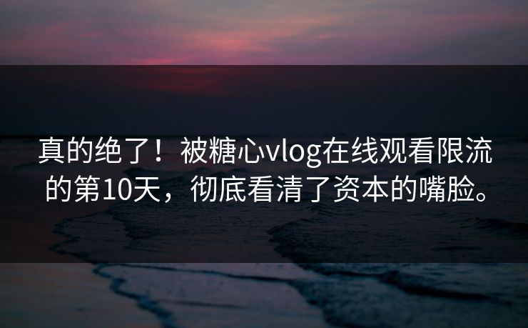 真的绝了！被糖心vlog在线观看限流的第10天，彻底看清了资本的嘴脸。