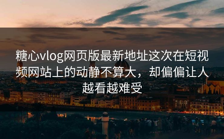 糖心vlog网页版最新地址这次在短视频网站上的动静不算大，却偏偏让人越看越难受