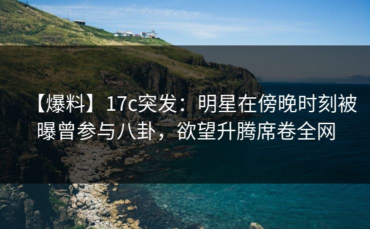 【爆料】17c突发：明星在傍晚时刻被曝曾参与八卦，欲望升腾席卷全网