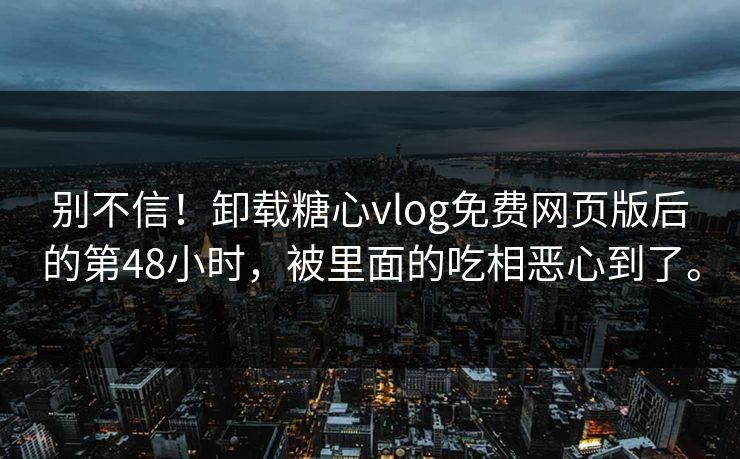 别不信！卸载糖心vlog免费网页版后的第48小时，被里面的吃相恶心到了。