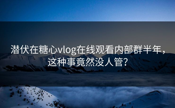 潜伏在糖心vlog在线观看内部群半年，这种事竟然没人管？