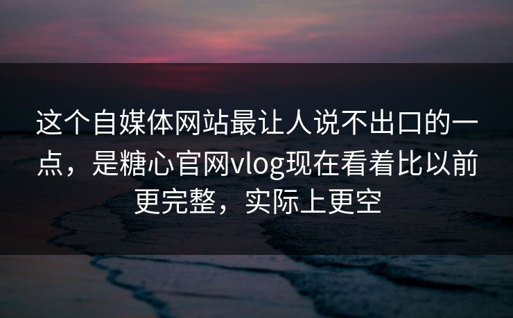 这个自媒体网站最让人说不出口的一点，是糖心官网vlog现在看着比以前更完整，实际上更空
