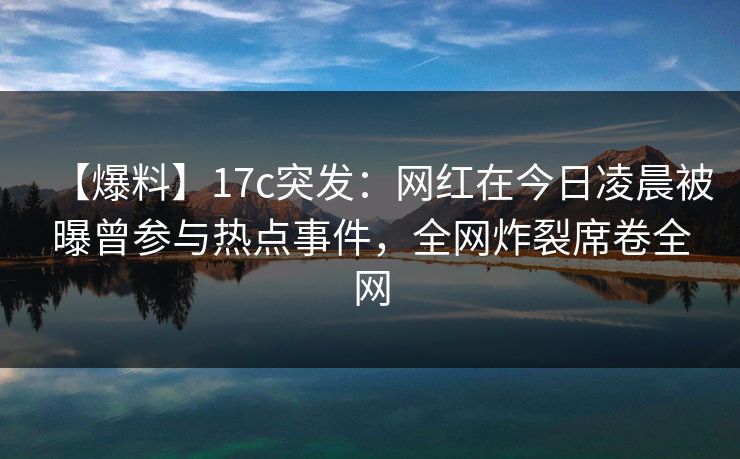 【爆料】17c突发：网红在今日凌晨被曝曾参与热点事件，全网炸裂席卷全网
