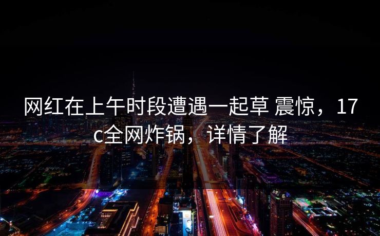 网红在上午时段遭遇一起草 震惊，17c全网炸锅，详情了解