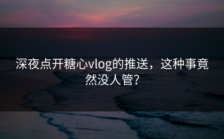 深夜点开糖心vlog的推送，这种事竟然没人管？