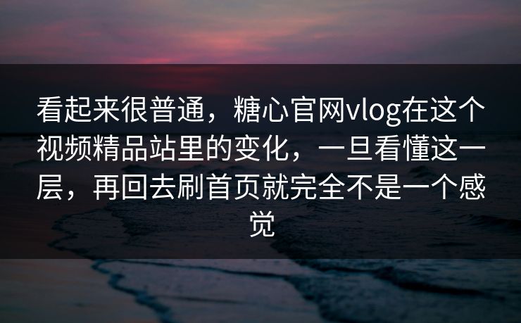 看起来很普通，糖心官网vlog在这个视频精品站里的变化，一旦看懂这一层，再回去刷首页就完全不是一个感觉