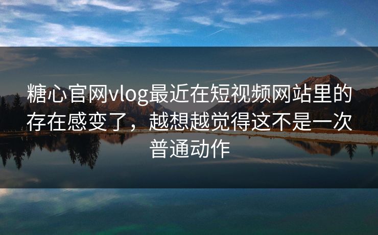 糖心官网vlog最近在短视频网站里的存在感变了，越想越觉得这不是一次普通动作