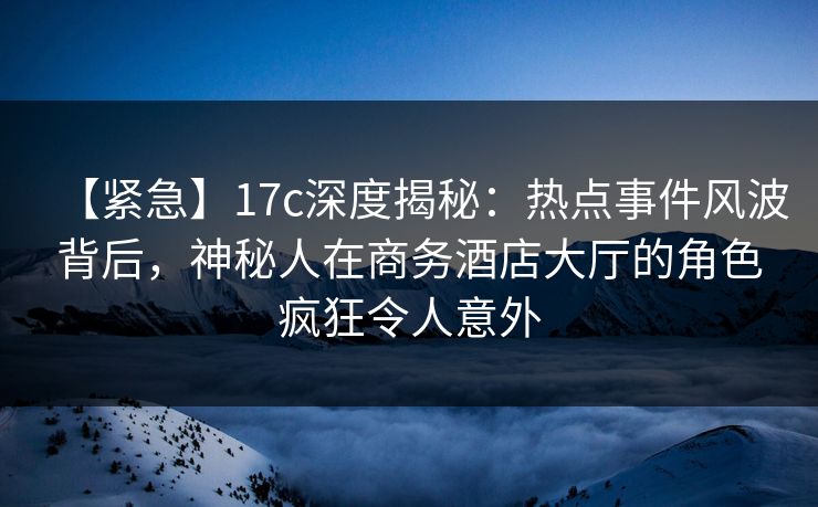 【紧急】17c深度揭秘：热点事件风波背后，神秘人在商务酒店大厅的角色疯狂令人意外