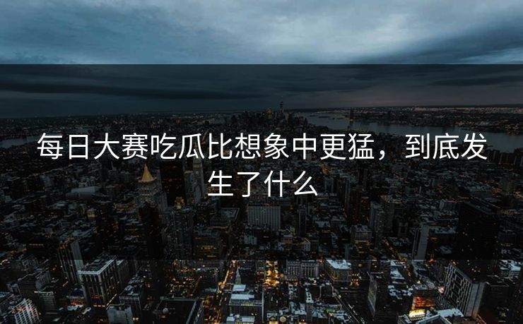 每日大赛吃瓜比想象中更猛，到底发生了什么