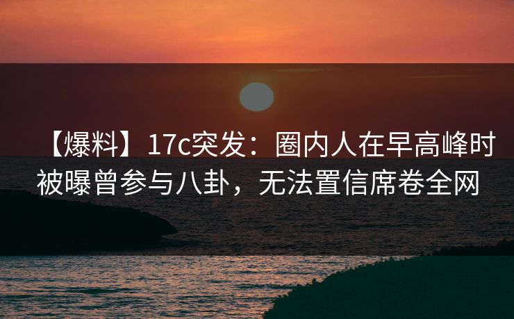 【爆料】17c突发：圈内人在早高峰时被曝曾参与八卦，无法置信席卷全网