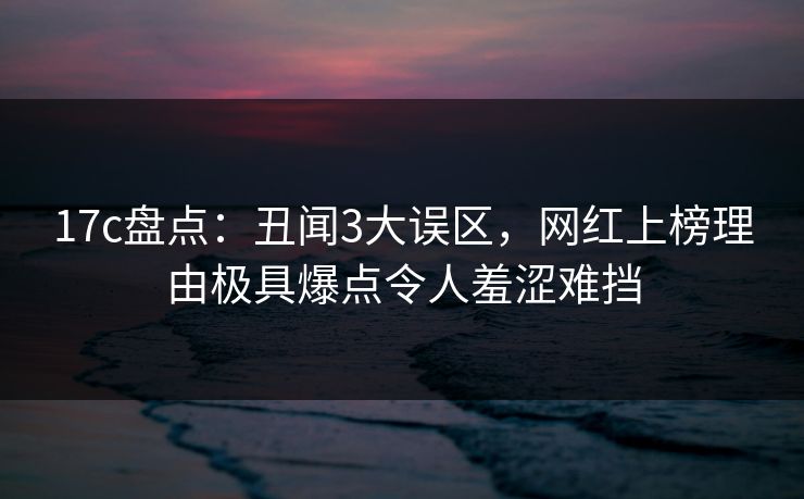 17c盘点：丑闻3大误区，网红上榜理由极具爆点令人羞涩难挡