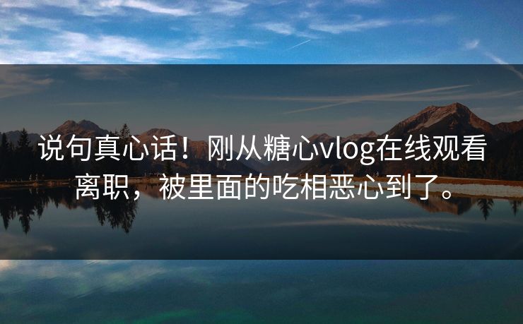 说句真心话！刚从糖心vlog在线观看离职，被里面的吃相恶心到了。