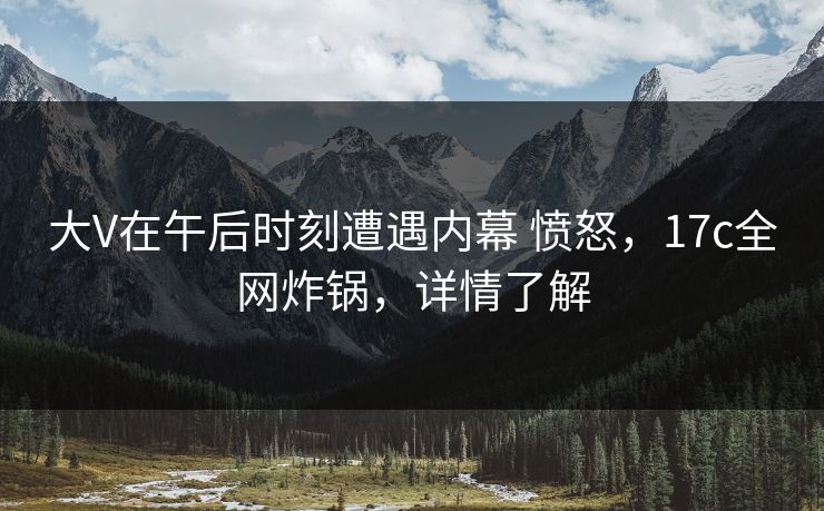 大V在午后时刻遭遇内幕 愤怒，17c全网炸锅，详情了解