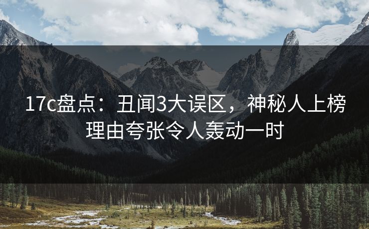 17c盘点：丑闻3大误区，神秘人上榜理由夸张令人轰动一时
