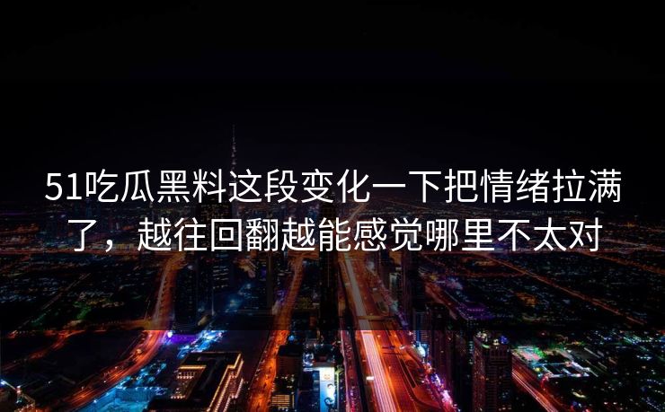 51吃瓜黑料这段变化一下把情绪拉满了，越往回翻越能感觉哪里不太对