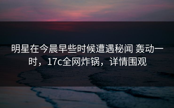 明星在今晨早些时候遭遇秘闻 轰动一时，17c全网炸锅，详情围观
