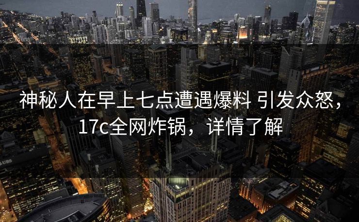 神秘人在早上七点遭遇爆料 引发众怒，17c全网炸锅，详情了解