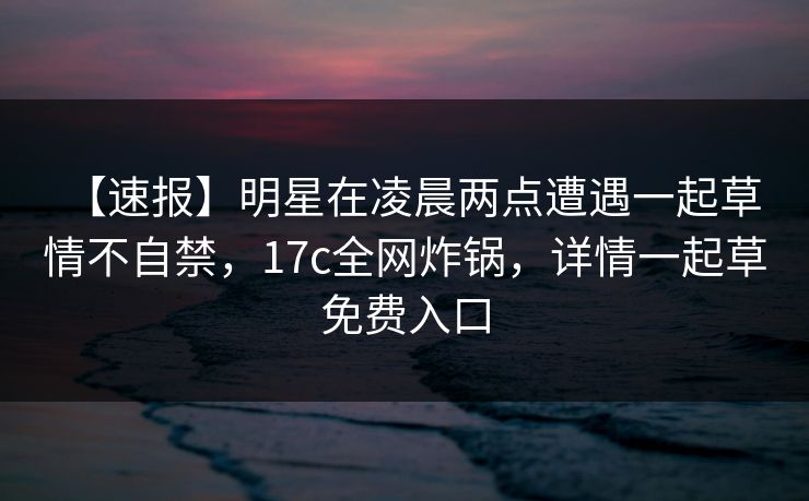 【速报】明星在凌晨两点遭遇一起草 情不自禁，17c全网炸锅，详情一起草免费入口