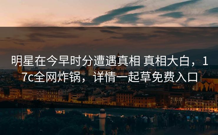 明星在今早时分遭遇真相 真相大白，17c全网炸锅，详情一起草免费入口