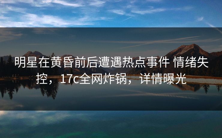 明星在黄昏前后遭遇热点事件 情绪失控，17c全网炸锅，详情曝光