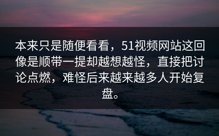 本来只是随便看看，51视频网站这回像是顺带一提却越想越怪，直接把讨论点燃，难怪后来越来越多人开始复盘。