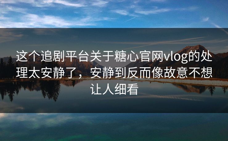 这个追剧平台关于糖心官网vlog的处理太安静了，安静到反而像故意不想让人细看