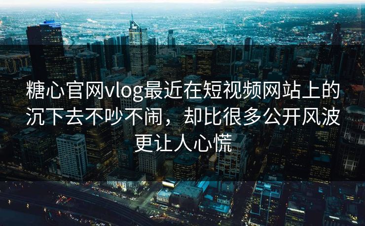 糖心官网vlog最近在短视频网站上的沉下去不吵不闹，却比很多公开风波更让人心慌