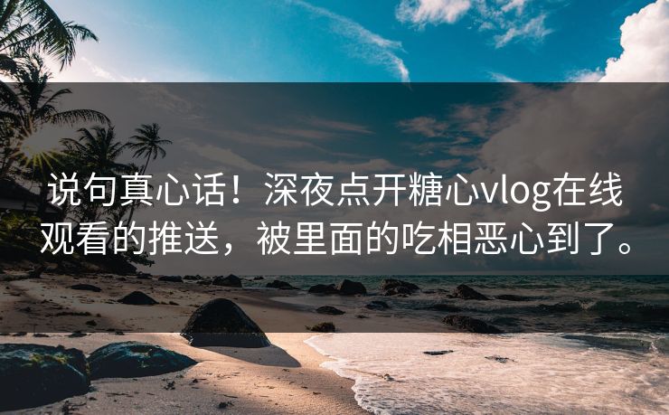 说句真心话！深夜点开糖心vlog在线观看的推送，被里面的吃相恶心到了。