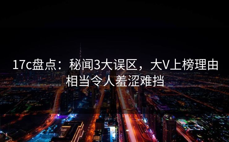 17c盘点：秘闻3大误区，大V上榜理由相当令人羞涩难挡