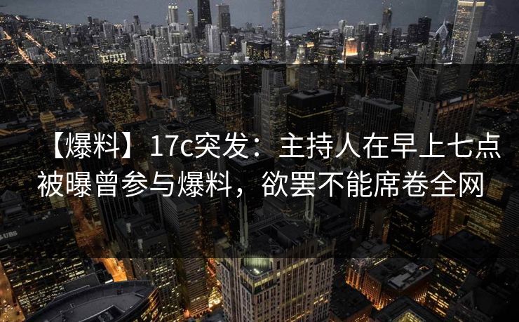 【爆料】17c突发：主持人在早上七点被曝曾参与爆料，欲罢不能席卷全网