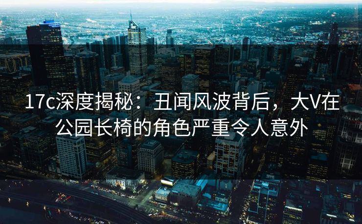 17c深度揭秘：丑闻风波背后，大V在公园长椅的角色严重令人意外