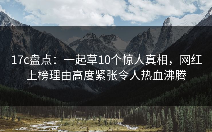 17c盘点：一起草10个惊人真相，网红上榜理由高度紧张令人热血沸腾