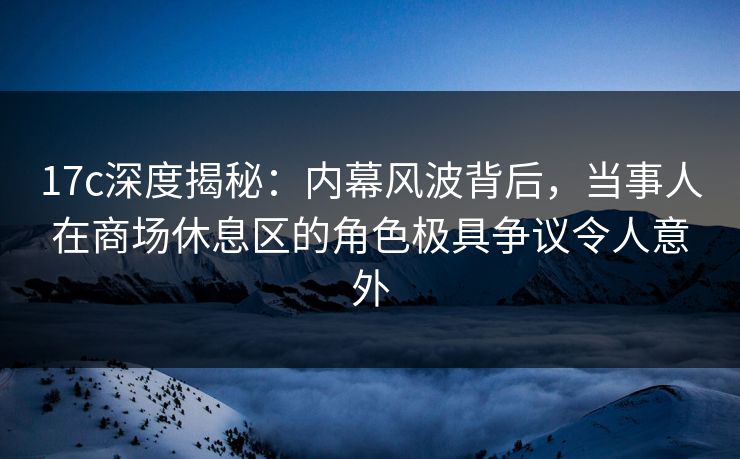 17c深度揭秘：内幕风波背后，当事人在商场休息区的角色极具争议令人意外