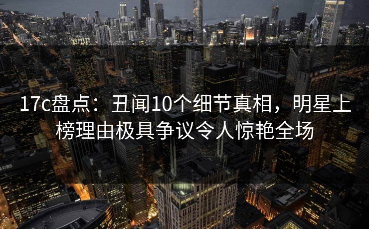 17c盘点：丑闻10个细节真相，明星上榜理由极具争议令人惊艳全场