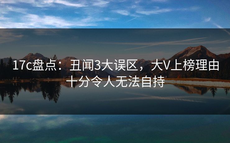 17c盘点：丑闻3大误区，大V上榜理由十分令人无法自持