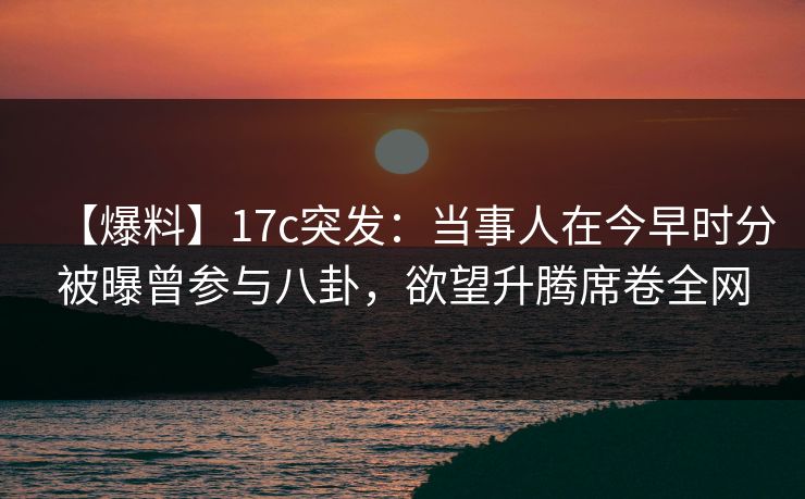 【爆料】17c突发：当事人在今早时分被曝曾参与八卦，欲望升腾席卷全网