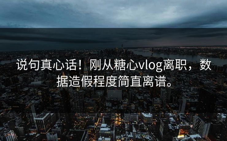 说句真心话！刚从糖心vlog离职，数据造假程度简直离谱。