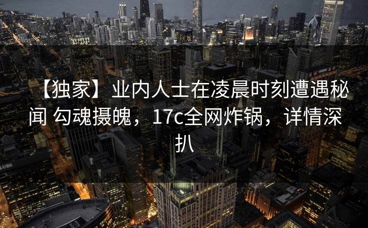【独家】业内人士在凌晨时刻遭遇秘闻 勾魂摄魄，17c全网炸锅，详情深扒