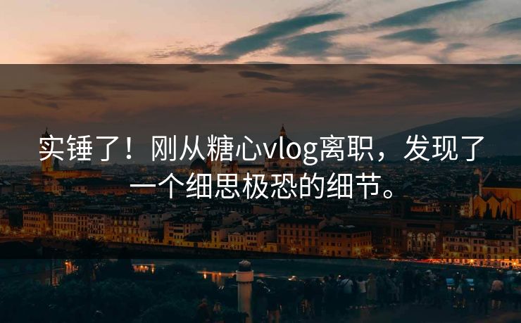 实锤了！刚从糖心vlog离职，发现了一个细思极恐的细节。
