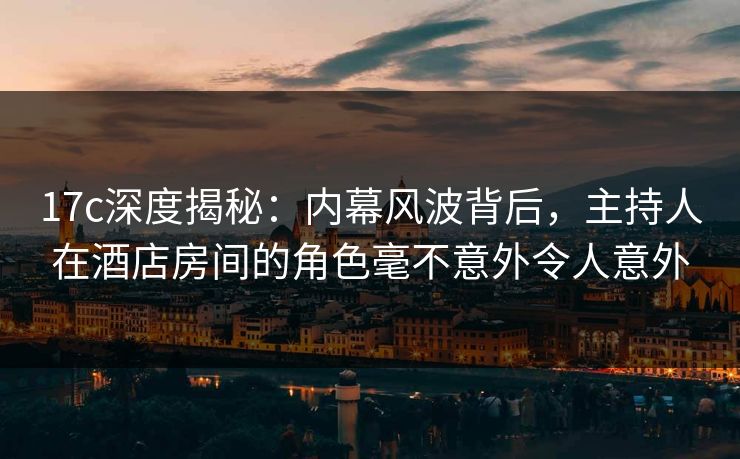 17c深度揭秘：内幕风波背后，主持人在酒店房间的角色毫不意外令人意外