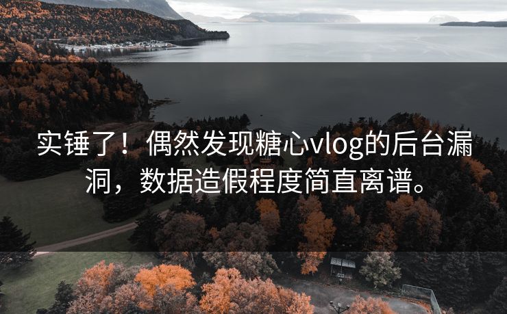 实锤了！偶然发现糖心vlog的后台漏洞，数据造假程度简直离谱。